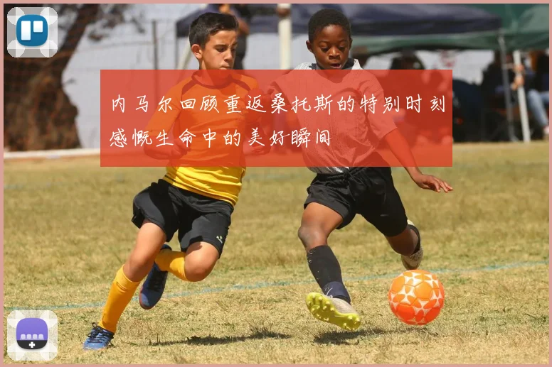 内马尔回顾重返桑托斯的特别时刻感慨生命中的美好瞬间