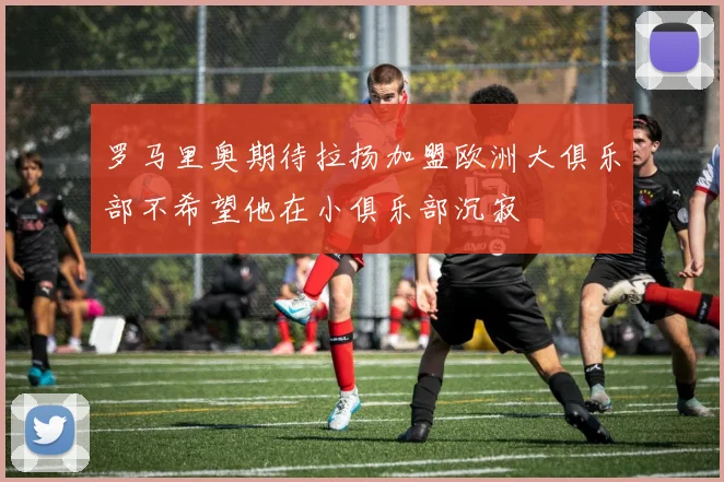 罗马里奥期待拉扬加盟欧洲大俱乐部不希望他在小俱乐部沉寂