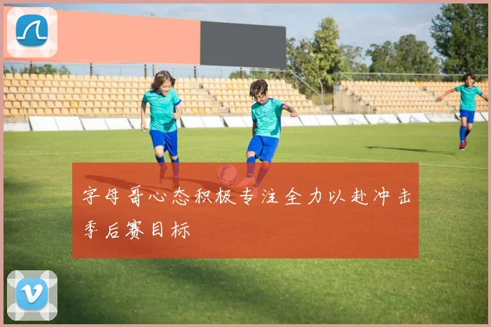 字母哥心态积极专注全力以赴冲击季后赛目标