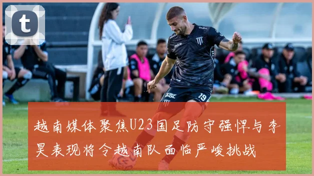越南媒体聚焦U23国足防守强悍与李昊表现将令越南队面临严峻挑战